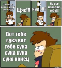 -Значит ты мне наваляеш диппер!!!?? Щяс!!! Не надо!!! Ну все наваляю тебе!!! Вот тебе сука вот тебе сука сука сука сука конец