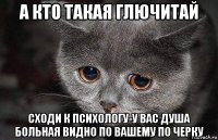 а кто такая глючитай сходи к психологу-у вас душа больная видно по вашему по черку