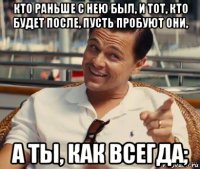 кто раньше с нею был, и тот, кто будет после, пусть пробуют они, а ты, как всегда;