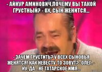 - айнур аминович,почему вы такой грустный? - ох, сын женится... - зачем грустить? у всех сыновья женятся! как невесту-то зовут?- олег. - ну, да... не татарское имя...