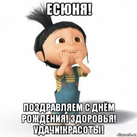 есюня! поздравляем с днём рождения! здоровья! удачи!красоты!