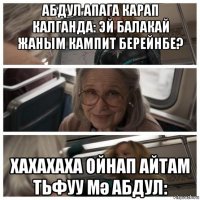 абдул апага карап калганда: эй балакай жаным кампит берейнбе? хахахаха ойнап айтам тьфуу мә абдул: