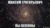 максим григорьевич вы охуенны