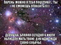 парень: можно я тебя поцелую?...*ты не сможешь отказать))) ) девушка:*бляяяя сегодня 6 июля* ублюдок мать твою , а ну иди сюда говно собачье