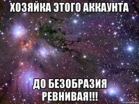 хозяйка этого аккаунта до безобразия ревнивая!!!