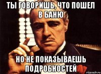 ты говоришь, что пошел в баню но не показываешь подробностей