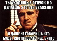 ты уходишь в отпуск, но делаешь это без уважения и даже не говоришь кто будет квотировать ред вингс