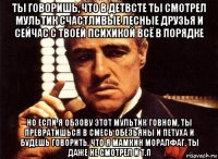 ты говоришь, что в детвсте ты смотрел мультик счастливые лесные друзья и сейчас с твоей психикой всё в порядке но если я обзову этот мультик говном, ты превратишься в смесь обезьяны и петуха и будешь говорить, что я мамкин моралфаг, ты даже не смотрел и т.п