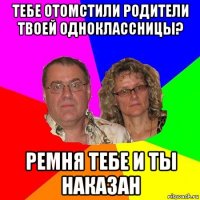 тебе отомстили родители твоей одноклассницы? ремня тебе и ты наказан