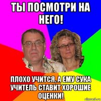 ты посмотри на него! плохо учится, а ему сука учитель ставит хорошие оценки!