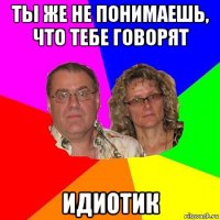 ты же не понимаешь, что тебе говорят идиотик