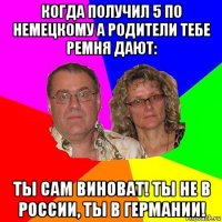 когда получил 5 по немецкому а родители тебе ремня дают: ты сам виноват! ты не в россии, ты в германии!