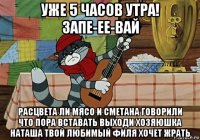 уже 5 часов утра! запе-ее-вай расцвета ли мясо и сметана говорили что пора вставать выходи хозяюшка наташа твой любимый филя хочет жрать