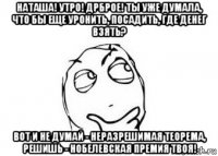 наташа! утро! дрброе! ты уже думала, что бы еще уронить, посадить, где денег взять? вот и не думай - неразрешимая теорема, решишь - нобелевская премия твоя!