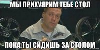 мы прихуярим тебе стол пока ты сидишь за столом