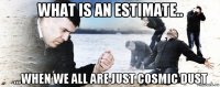 what is an estimate.. ...when we all are just cosmic dust