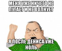 меня уже ничего не пугает и не волнует я после дениса уже ноль