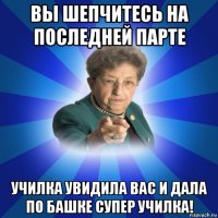 вы шепчитесь на последней парте училка увидила вас и дала по башке супер училка!