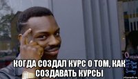  когда создал курс о том, как создавать курсы