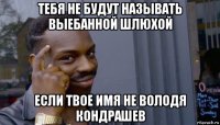 тебя не будут называть выебанной шлюхой если твое имя не володя кондрашев