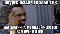 когда сказал что забил дз математичка: молодой человек вам путь в жопу