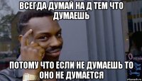 всегда думай на д тем что думаешь потому что если не думаешь то оно не думается