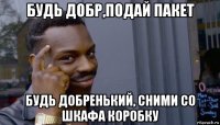 будь добр,подай пакет будь добренький, сними со шкафа коробку