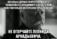 наталья,здравствуйте!!!помогите, пожалуйста, владимиру сделать вам действительно интересное предложение. не огорчайте леонида аркадьевича.