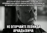 дорогая, наталья!!! подскажите, пожалуйста, владимиру как сделать вам интересное предложение.не оставляйте его письма без ответа и без надежды. не огорчайте леонида аркадьевича