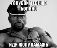 голубой, тебе же больно иди жопу намажь