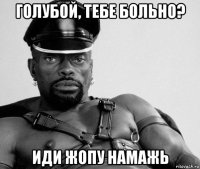 голубой, тебе больно? иди жопу намажь