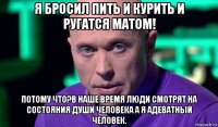 я бросил пить и курить и ругатся матом! потому что?в наше время люди смотрят на состояния души человека а я адеватный человек.