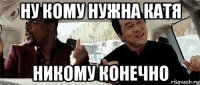 ну кому нужна катя никому конечно