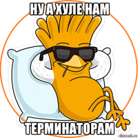 ну а хуле нам терминаторам