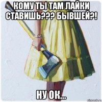 кому ты там лайки ставишь??? бывшей?! ну ок...