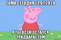 гома сегодня 13.07.2020 а ты всеж остался тридварастом