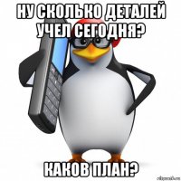 ну сколько деталей учел сегодня? каков план?