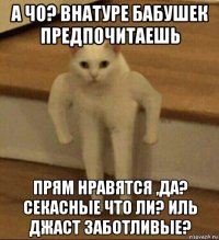 а чо? внатуре бабушек предпочитаешь прям нравятся ,да? секасные что ли? иль джаст заботливые?