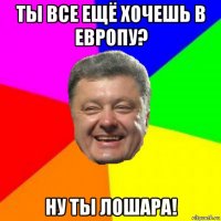 ты все ещё хочешь в европу? ну ты лошара!