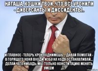 наташа, кошки твои, что все уронили - диверсанты и диссиденты.. и главное - теперь хрен поднимешь... давай помогай - в горящего коня входи, избу на ходу останавливай... делай чего нибудь, мы только конституцию менять умеем