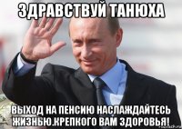 здравствуй танюха выход на пенсию наслаждайтесь жизнью.крепкого вам здоровья!