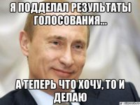 я подделал результаты голосования... а теперь что хочу, то и делаю