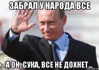 забрал у народа все а он, сука, все не дохнет...