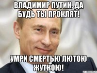 владимир путин, да будь ты проклят! умри смертью лютою жуткою!