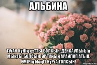 альбина туған күнің құтты болсын, денсаулығың мықты болсын. Әр таңың арайлап атып, Өмірің мәңгі нұрға толсын!