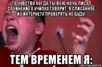 то чувство когда ты всю ночь писал сочинение а училка говорит: я списанное из интернета проверять не буду! тем временем я: