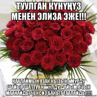 туулган кҮнҮҢҮз менен элиза эже!!! каалаймын узак кызык өмүрдү шайыр шаттуу көңүлдү дайым ачык маанайды чексиз бакыт таалайды!!!!