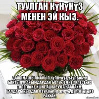 туулган күнүнүз менен эй кыз. дайыма жылмайып күлкүңүз үзүлбөсүн бактылуу айымдардан болуң эмне тилесеңиз тилегиңиз ишке ашырууга каалайм. балдарыңыздан озур көрүп журуң деп жеңеңиз райхан.