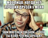 мое лицо, когда нет лучших друзей у меня они мне так и сказали - с чего ты взял, что мы друзья?