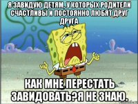 я завидую детям, у которых родители счастливы и постоянно любят друг друга как мне перестать завидовать?я не знаю.